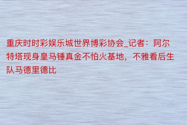 重庆时时彩娱乐城世界博彩协会_记者：阿尔特塔现身皇马锤真金不怕火基地，不雅看后生队马德里德比