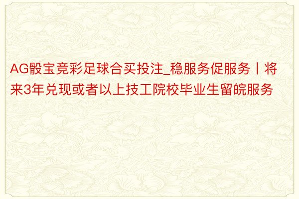 AG骰宝竞彩足球合买投注_稳服务促服务丨将来3年兑现或者以上技工院校毕业生留皖服务