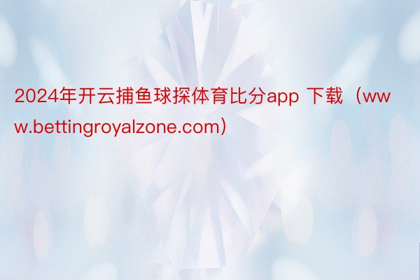 2024年开云捕鱼球探体育比分app 下载（www.bettingroyalzone.com）