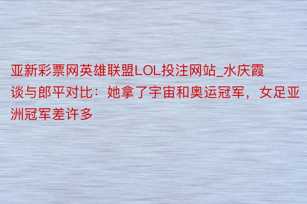 亚新彩票网英雄联盟LOL投注网站_水庆霞谈与郎平对比：她拿了宇宙和奥运冠军，女足亚洲冠军差许多