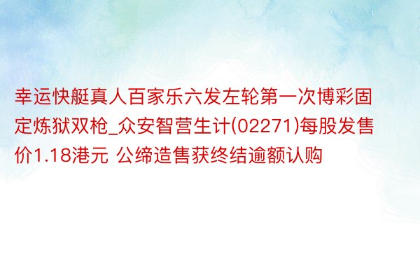 幸运快艇真人百家乐六发左轮第一次博彩固定炼狱双枪_众安智营生计(02271)每股发售价1.18港元 公缔造售获终结逾额认购