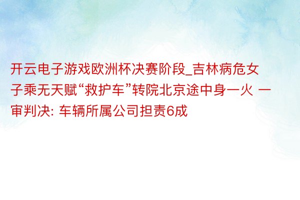 开云电子游戏欧洲杯决赛阶段_吉林病危女子乘无天赋“救护车”转院北京途中身一火 一审判决: 车辆所属公司担责6成