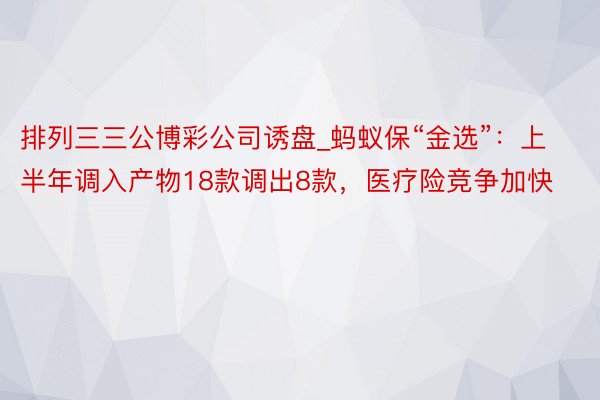 排列三三公博彩公司诱盘_蚂蚁保“金选”：上半年调入产物18款调出8款，医疗险竞争加快