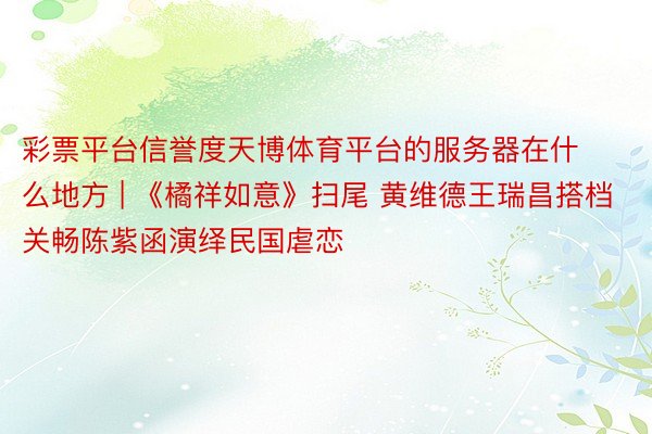 彩票平台信誉度天博体育平台的服务器在什么地方 | 《橘祥如意》扫尾 黄维德王瑞昌搭档关畅陈紫函演绎民国虐恋