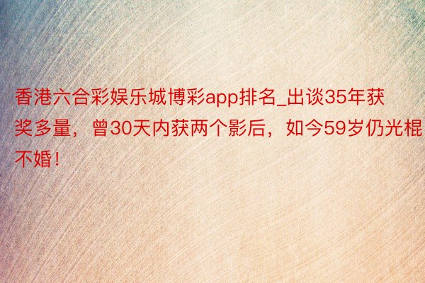 香港六合彩娱乐城博彩app排名_出谈35年获奖多量，曾30天内获两个影后，如今59岁仍光棍不婚！