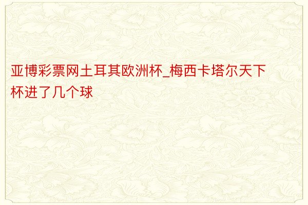 亚博彩票网土耳其欧洲杯_梅西卡塔尔天下杯进了几个球