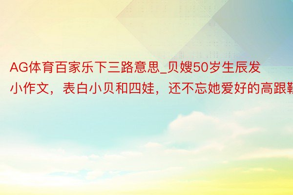 AG体育百家乐下三路意思_贝嫂50岁生辰发小作文，表白小贝和四娃，还不忘她爱好的高跟鞋