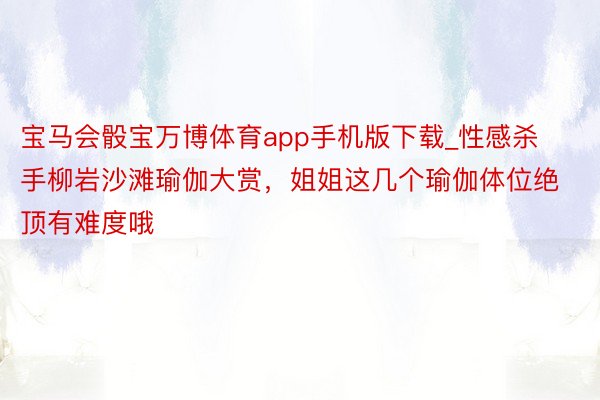 宝马会骰宝万博体育app手机版下载_性感杀手柳岩沙滩瑜伽大赏，姐姐这几个瑜伽体位绝顶有难度哦