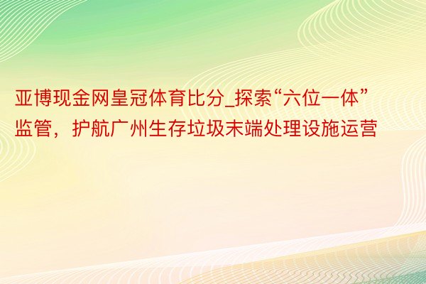 亚博现金网皇冠体育比分_探索“六位一体”监管，护航广州生存垃圾末端处理设施运营