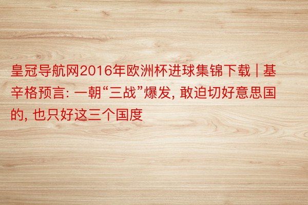 皇冠导航网2016年欧洲杯进球集锦下载 | 基辛格预言: 一朝“三战”爆发, 敢迫切好意思国的, 也只好这三个国度