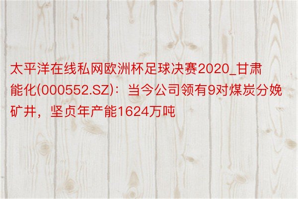 太平洋在线私网欧洲杯足球决赛2020_甘肃能化(000552.SZ)：当今公司领有9对煤炭分娩矿井，坚贞年产能1624万吨