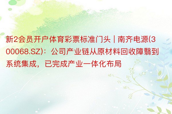 新2会员开户体育彩票标准门头 | 南齐电源(300068.SZ)：公司产业链从原材料回收障翳到系统集成，已完成产业一体化布局