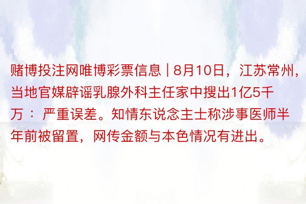 赌博投注网唯博彩票信息 | 8月10日，江苏常州，当地官媒辟谣乳腺外科主任家中搜出1亿5千万 ：严重误差。知情东说念主士称涉事医师半年前被留置，网传金额与本色情况有进出。