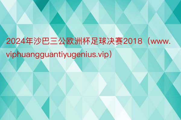 2024年沙巴三公欧洲杯足球决赛2018（www.viphuangguantiyugenius.vip）