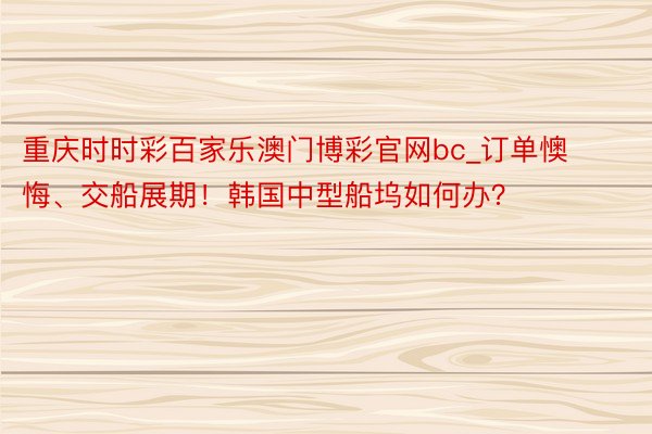 重庆时时彩百家乐澳门博彩官网bc_订单懊悔、交船展期！韩国中型船坞如何办？