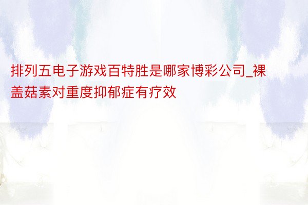 排列五电子游戏百特胜是哪家博彩公司_裸盖菇素对重度抑郁症有疗效