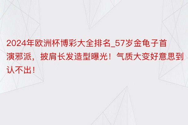 2024年欧洲杯博彩大全排名_57岁金龟子首演邪派，披肩长发造型曝光！气质大变好意思到认不出！