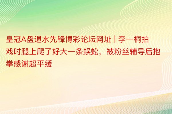 皇冠A盘退水先锋博彩论坛网址 | 李一桐拍戏时腿上爬了好大一条蜈蚣，被粉丝辅导后抱拳感谢超平缓