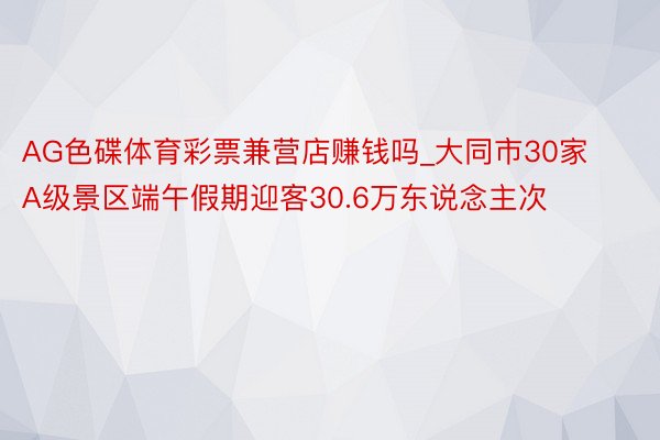 AG色碟体育彩票兼营店赚钱吗_大同市30家A级景区端午假期迎客30.6万东说念主次