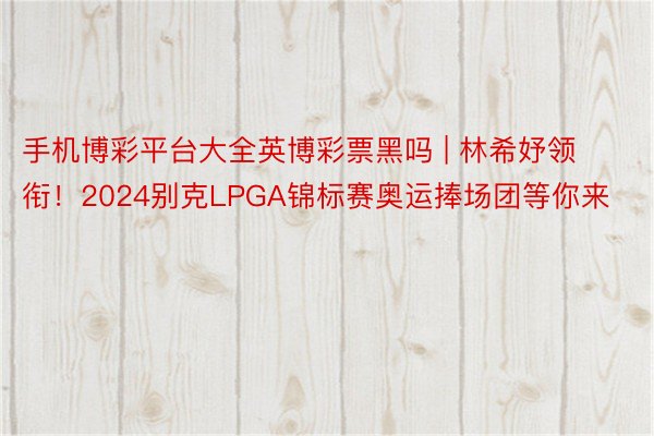 手机博彩平台大全英博彩票黑吗 | 林希妤领衔！2024别克LPGA锦标赛奥运捧场团等你来