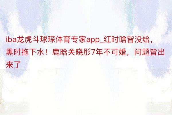 iba龙虎斗球琛体育专家app_红时啥皆没给，黑时拖下水！鹿晗关晓彤7年不可婚，问题皆出来了