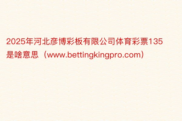 2025年河北彦博彩板有限公司体育彩票135是啥意思（www.bettingkingpro.com）